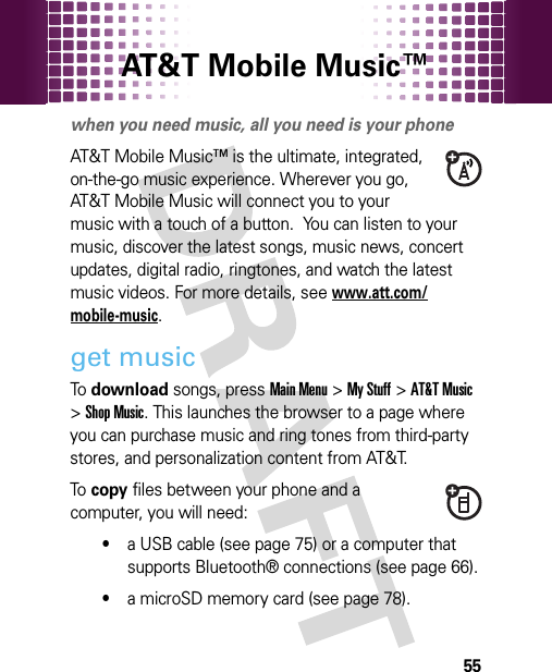 AT&amp;T Mobile Music™ 55AT&amp;T Mobile Music™ portfoliowhen you need music, all you need is your phoneAT&amp;T Mobile Music™ is the ultimate, integrated, on-the-go music experience. Wherever you go, AT&amp;T Mobile Music will connect you to your music with a touch of a button.  You can listen to your music, discover the latest songs, music news, concert updates, digital radio, ringtones, and watch the latest music videos. For more details, seewww.att.com/mobile-music.get musicTo  download songs, pressMain Menu&gt;My Stuff &gt;AT&amp;T Music &gt;Shop Music. This launches the browser to a page where you can purchase music and ring tones from third-party stores, and personalization content from AT&amp;T.To  copy files between your phone and a computer, you will need:•a USB cable (see page 75) or a computer that supports Bluetooth® connections (see page 66).•a microSD memory card (see page 78).