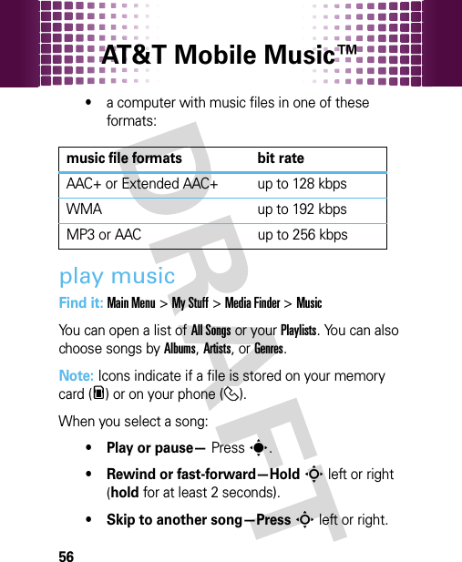 AT&amp;T Mobile Music™ 56•a computer with music files in one of these formats:play musicFind it: Main Menu&gt;My Stuff &gt;Media Finder &gt;MusicYou can open a list of All Songs or your Playlists. You can also choose songs by Albums, Artists, or Genres.Note: Icons indicate if a file is stored on your memory card (m) or on your phone ( ).When you select a song:• Play or pause— Presss.• Rewind or fast-forward—HoldS left or right (hold for at least 2 seconds).• Skip to another song—PressS left or right.music file formats bit rateAAC+ or Extended AAC+ up to 128 kbpsWMA up to 192 kbpsMP3 or AAC up to 256 kbps