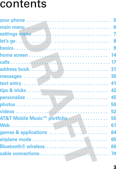 3contentsyour phone . . . . . . . . . . . . . . . . . . . . . . . . . . . . . . . . .   5main menu  . . . . . . . . . . . . . . . . . . . . . . . . . . . . . . . . .   6settings menu. . . . . . . . . . . . . . . . . . . . . . . . . . . . . . .   7let’s go . . . . . . . . . . . . . . . . . . . . . . . . . . . . . . . . . . . . .   8basics. . . . . . . . . . . . . . . . . . . . . . . . . . . . . . . . . . . . . .   9home screen . . . . . . . . . . . . . . . . . . . . . . . . . . . . . . .   14calls . . . . . . . . . . . . . . . . . . . . . . . . . . . . . . . . . . . . . . . 17address book. . . . . . . . . . . . . . . . . . . . . . . . . . . . . . .   31messages  . . . . . . . . . . . . . . . . . . . . . . . . . . . . . . . . .   35text entry. . . . . . . . . . . . . . . . . . . . . . . . . . . . . . . . . .   41tips &amp; tricks . . . . . . . . . . . . . . . . . . . . . . . . . . . . . . . .   42personalize . . . . . . . . . . . . . . . . . . . . . . . . . . . . . . . .   45photos . . . . . . . . . . . . . . . . . . . . . . . . . . . . . . . . . . . .   50videos  . . . . . . . . . . . . . . . . . . . . . . . . . . . . . . . . . . . .   52AT&amp;T Mobile Music™ portfolio. . . . . . . . . . . . . . . .   55Web . . . . . . . . . . . . . . . . . . . . . . . . . . . . . . . . . . . . . .   61games &amp; applications  . . . . . . . . . . . . . . . . . . . . . . .   64airplane mode . . . . . . . . . . . . . . . . . . . . . . . . . . . . . .   65Bluetooth® wireless. . . . . . . . . . . . . . . . . . . . . . . . .   66cable connections. . . . . . . . . . . . . . . . . . . . . . . . . . . . 74