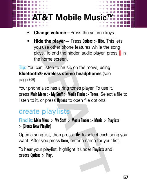 AT&amp;T Mobile Music™ 57• Change volume—Press the volume keys.• Hide the player— PressOptions &gt;Hide. This lets you use other phone features while the song plays. To end the hidden audio player, pressI in the home screen.Tip: You can listen to music on the move, using Bluetooth® wireless stereo headphones (see page 66).Your phone also has a ring tones player. To use it, pressMain Menu&gt;My Stuff &gt;Media Finder &gt;Tones. Select a file to listen to it, or pressOptions to open file options.create playlistsFind it: Main Menu&gt;My Stuff &gt;Media Finder &gt;Music &gt;Playlists &gt;[Create New Playlist]Open a song list, then presss to select each song you want. After you pressDone, enter a name for your list.To hear your playlist, highlight it under Playlists and pressOptions &gt;Play.