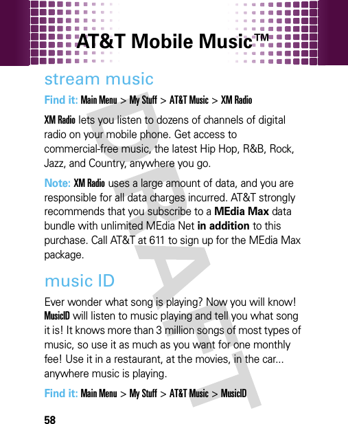 AT&amp;T Mobile Music™ 58stream musicFind it: Main Menu&gt;My Stuff &gt;AT&amp;T Music &gt;XM RadioXM Radio lets you listen to dozens of channels of digital radio on your mobile phone. Get access to commercial-free music, the latest Hip Hop, R&amp;B, Rock, Jazz, and Country, anywhere you go.Note: XM Radio uses a large amount of data, and you are responsible for all data charges incurred. AT&amp;T strongly recommends that you subscribe to a MEdia Max data bundle with unlimited MEdia Net in addition to this purchase. Call AT&amp;T at 611 to sign up for the MEdia Max package.music IDEver wonder what song is playing? Now you will know! MusicID will listen to music playing and tell you what song it is! It knows more than 3 million songs of most types of music, so use it as much as you want for one monthly fee! Use it in a restaurant, at the movies, in the car... anywhere music is playing.Find it: Main Menu&gt;My Stuff &gt;AT&amp;T Music &gt;MusicID