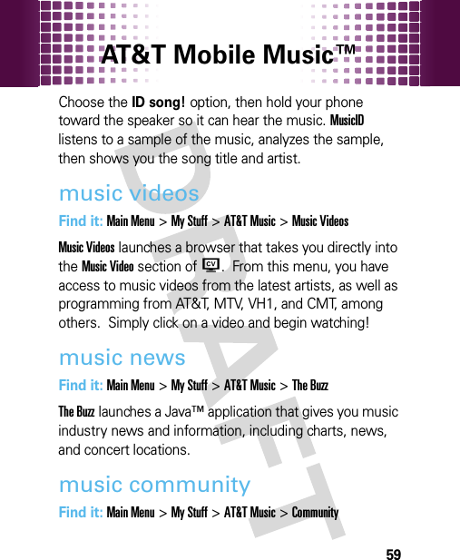 AT&amp;T Mobile Music™ 59Choose the ID song! option, then hold your phone toward the speaker so it can hear the music. MusicID listens to a sample of the music, analyzes the sample, then shows you the song title and artist.music videosFind it: Main Menu&gt;My Stuff &gt;AT&amp;T Music &gt;Music VideosMusic Videos launches a browser that takes you directly into the Music Video section of W.  From this menu, you have access to music videos from the latest artists, as well as programming from AT&amp;T, MTV, VH1, and CMT, among others.  Simply click on a video and begin watching!music newsFind it: Main Menu&gt;My Stuff &gt;AT&amp;T Music &gt;The BuzzThe Buzz launches a Java™ application that gives you music industry news and information, including charts, news, and concert locations.music communityFind it: Main Menu&gt;My Stuff &gt;AT&amp;T Music &gt;Community