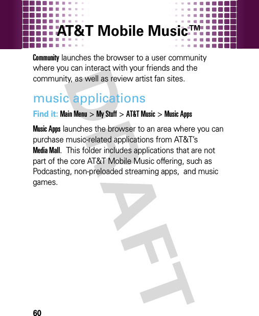 AT&amp;T Mobile Music™ 60Community launches the browser to a user community where you can interact with your friends and the community, as well as review artist fan sites.music applicationsFind it: Main Menu&gt;My Stuff &gt;AT&amp;T Music &gt;Music AppsMusic Apps launches the browser to an area where you can purchase music-related applications from AT&amp;T’s Media Mall.  This folder includes applications that are not part of the core AT&amp;T Mobile Music offering, such as Podcasting, non-preloaded streaming apps,  and music games.