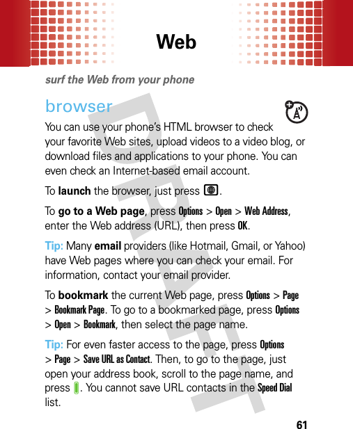 Web61Websurf the Web from your phonebrowserYou can use your phone’s HTML browser to check your favorite Web sites, upload videos to a video blog, or download files and applications to your phone. You can even check an Internet-based email account.To  launch the browser, just pressL.To  go to a Web page, pressOptions &gt;Open &gt;Web Address, enter the Web address (URL), then pressOK.Tip: Many email providers (like Hotmail, Gmail, or Yahoo) have Web pages where you can check your email. For information, contact your email provider.To  bookmark the current Web page, pressOptions &gt;Page &gt;Bookmark Page. To go to a bookmarked page, pressOptions &gt;Open &gt;Bookmark, then select the page name.Tip: For even faster access to the page, pressOptions &gt;Page &gt;Save URL as Contact. Then, to go to the page, just open your address book, scroll to the page name, and pressJ. You cannot save URL contacts in the Speed Dial list.