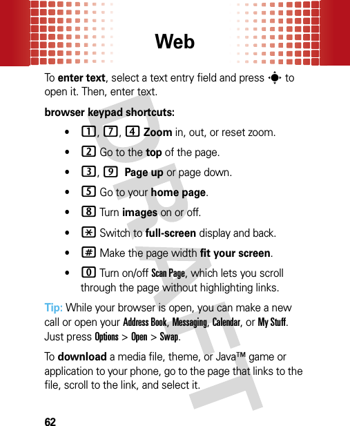 Web62To  enter text, select a text entry field and presss to open it. Then, enter text.browser keypad shortcuts:•1, 7, 4Zoom in, out, or reset zoom.•2 Go to the top of the page.•3, 9 Page up or page down.•5 Go to your home page.•8 Tur n images on or off.•* Switch to full-screen display and back.•# Make the page width fit your screen.•0 Turn on/off Scan Page, which lets you scroll through the page without highlighting links.Tip: While your browser is open, you can make a new call or open your Address Book, Messaging, Calendar, or My Stuff. Just pressOptions &gt;Open &gt;Swap.To  download a media file, theme, or Java™ game or application to your phone, go to the page that links to the file, scroll to the link, and select it.