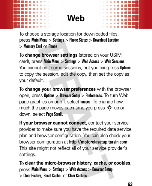 Web63To choose a storage location for downloaded files, pressMain Menu&gt;Settings &gt;Phone Status &gt;Download Location &gt;Memory CardorPhoneTo  change browser settings (stored on your USIM card), pressMain Menu&gt;Settings &gt;Web Access &gt;Web Sessions. You cannot edit some sessions, but you can pressOptions to copy the session, edit the copy, then set the copy as your default.To  change your browser preferences with the browser open, pressOptions &gt;Browser Setup &gt;Preferences. To turn Web page graphics on or off, selectImages. To change how much the page moves each time you pressS up or down, selectPage Scroll.If your browser cannot connect, contact your service provider to make sure you have the required data service plan and browser configuration. You can also check your browser configuration at http://motorolasetup.tarsin.com. This site might not reflect all of your service provider&apos;s settings.To  clear the micro-browser history, cache, or cookies, pressMain Menu&gt;Settings &gt;Web Access &gt;Browser Setup &gt;Clear History, Reset Cache, or Clear Cookies.