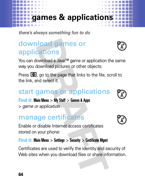 games &amp; applications64games &amp; applicationsthere’s always something fun to dodownload games or applications You can download a Java™ game or application the same way you download pictures or other objects:PressL, go to the page that links to the file, scroll to the link, and select it.start games or applicationsFind it: Main Menu&gt;My Stuff &gt;Games &amp; Apps &gt;game or applicationmanage certificatesEnable or disable Internet access certificates stored on your phone:Find it: Main Menu&gt;Settings &gt;Security &gt;Certificate MgmtCertificates are used to verify the identity and security of Web sites when you download files or share information.