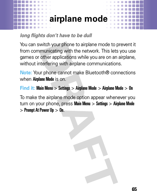 airplane mode65air plane modelong flights don’t have to be dullYou can switch your phone to airplane mode to prevent it from communicating with the network. This lets you use games or other applications while you are on an airplane, without interfering with airplane communications.Note: Your phone cannot make Bluetooth® connections when Airplane Mode is on.Find it: Main Menu&gt;Settings &gt;Airplane Mode &gt;Airplane Mode &gt;OnTo make the airplane mode option appear whenever you turn on your phone, pressMain Menu&gt;Settings &gt;Airplane Mode &gt;Prompt At Power Up &gt;On.