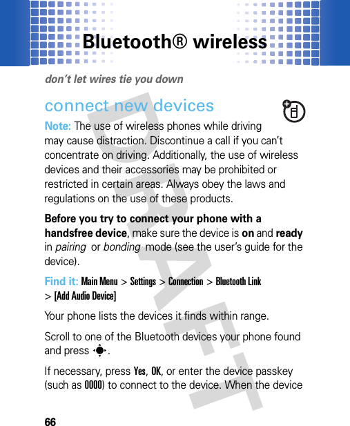 Bluetooth® wireless66Bluet ooth® wirel essdon’t let wires tie you downconnect new devicesNote: The use of wireless phones while driving may cause distraction. Discontinue a call if you can’t concentrate on driving. Additionally, the use of wireless devices and their accessories may be prohibited or restricted in certain areas. Always obey the laws and regulations on the use of these products.Before you try to connect your phone with a handsfree device, make sure the device is on and ready in pairing  or bonding  mode (see the user’s guide for the device).Find it: Main Menu&gt;Settings &gt;Connection &gt;Bluetooth Link &gt;[Add Audio Device]Your phone lists the devices it finds within range.Scroll to one of the Bluetooth devices your phone found and presss.If necessary, pressYes,OK, or enter the device passkey (such as 0000) to connect to the device. When the device 