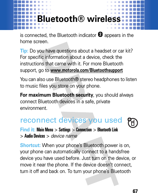 Bluetooth® wireless67is connected, the Bluetooth indicator O appears in the home screen.Tip: Do you have questions about a headset or car kit? For specific information about a device, check the instructions that came with it. For more Bluetooth support, go to www.motorola.com/BluetoothsupportYou can also use Bluetooth® stereo headphones to listen to music files you store on your phone.For maximum Bluetooth security, you should always connect Bluetooth devices in a safe, private environment.reconnect devices you usedFind it: Main Menu&gt;Settings &gt;Connection &gt;Bluetooth Link &gt;Audio Devices &gt; device nameShortcut: When your phone’s Bluetooth power is on, your phone can automatically connect to a handsfree device you have used before. Just turn on the device, or move it near the phone. If the device doesn’t connect, turn it off and back on. To turn your phone’s Bluetooth 