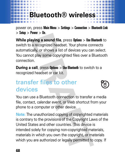 Bluetooth® wireless68power on, pressMain Menu&gt;Settings &gt;Connection &gt;Bluetooth Link &gt;Setup &gt;Power &gt;On.While playing a sound file, pressOptions&gt;Use Bluetooth to switch to a recognized headset. Your phone connects automatically, or shows a list of devices you can select. You cannot play some copyrighted files over a Bluetooth connection.During a call, pressOptions&gt;Use Bluetooth to switch to a recognized headset or car kit.transfer files to other devicesYou can use a Bluetooth connection to transfer a media file, contact, calendar event, or Web shortcut from your phone to a computer or other device.Note: The unauthorized copying of copyrighted materials is contrary to the provisions of the Copyright Laws of the United States and other countries. This device is intended solely for copying non-copyrighted materials, materials in which you own the copyright, or materials which you are authorized or legally permitted to copy. If 