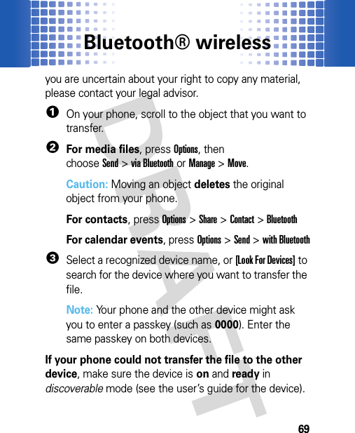 Bluetooth® wireless69you are uncertain about your right to copy any material, please contact your legal advisor.  1On your phone, scroll to the object that you want to transfer.2For media files, pressOptions, then chooseSend&gt;via Bluetoothor Manage&gt;Move.Caution: Moving an object deletes the original object from your phone.For contacts, pressOptions &gt;Share &gt;Contact &gt;BluetoothFor calendar events, pressOptions &gt;Send &gt;with Bluetooth3Select a recognized device name, or [Look For Devices] to search for the device where you want to transfer the file.Note: Your phone and the other device might ask you to enter a passkey (such as 0000). Enter the same passkey on both devices. If your phone could not transfer the file to the other device, make sure the device is on and ready in discoverable mode (see the user’s guide for the device). 