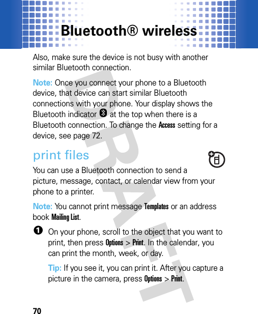 Bluetooth® wireless70Also, make sure the device is not busy with another similar Bluetooth connection.Note: Once you connect your phone to a Bluetooth device, that device can start similar Bluetooth connections with your phone. Your display shows the Bluetooth indicatorO at the top when there is a Bluetooth connection. To change the Access setting for a device, see page 72.print filesYou can use a Bluetooth connection to send a picture, message, contact, or calendar view from your phone to a printer.Note: You cannot print message Templates or an address book Mailing List.  1On your phone, scroll to the object that you want to print, then pressOptions&gt;Print. In the calendar, you can print the month, week, or day.Tip: If you see it, you can print it. After you capture a picture in the camera, pressOptions &gt;Print.