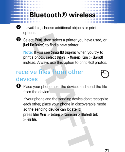 Bluetooth® wireless712If available, choose additional objects or print options.3Select [Print], then select a printer you have used, or [Look For Devices] to find a new printer.Note: If you see Service Not Supported when you try to print a photo, select Options&gt;Manage&gt;Copy &gt;Bluetooth instead. Always use this option to print 4x6 photos. receive files from other devices  1Place your phone near the device, and send the file from the device.If your phone and the sending device don’t recognize each other, place your phone in discoverable mode so the sending device can locate it: pressMain Menu&gt;Settings &gt;Connection &gt;Bluetooth Link &gt;Find Me.