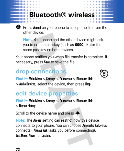 Bluetooth® wireless722PressAccept on your phone to accept the file from the other device.Note: Your phone and the other device might ask you to enter a passkey (such as 0000). Enter the same passkey on both devices. Your phone notifies you when file transfer is complete. If necessary, pressSave to save the file.drop connectionsFind it: Main Menu&gt;Settings &gt;Connection &gt;Bluetooth Link &gt;Audio Devices, select the device, then pressDropedit device propertiesFind it: Main Menu&gt;Settings &gt;Connection &gt;Bluetooth Link &gt;Device HistoryScroll to the device name and presss.Note: The Access setting can restrict how this device connects to your phone. You can choose Automatic (always connects), Always Ask (asks you before connecting), Just Once, Never, or Custom.