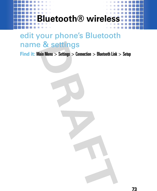 Bluetooth® wireless73edit your phone’s Bluetooth name &amp; settingsFind it: Main Menu&gt;Settings &gt;Connection &gt;Bluetooth Link &gt;Setup