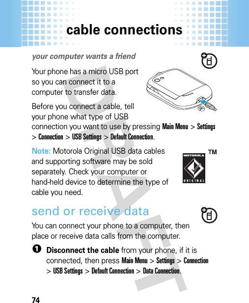 cable connections74cable  connectionsyour computer wants a friendYour phone has a micro USB port so you can connect it to a computer to transfer data.Before you connect a cable, tell your phone what type of USB connection you want to use by pressingMain Menu&gt;Settings &gt;Connection &gt;USB Settings &gt;Default Connection.Note: Motorola Original USB data cables and supporting software may be sold separately. Check your computer or hand-held device to determine the type of cable you need. send or receive dataYou can connect your phone to a computer, then place or receive data calls from the computer.  1Disconnect the cable from your phone, if it is connected, then pressMain Menu&gt;Settings &gt;Connection &gt;USB Settings &gt;Default Connection &gt;Data Connection.