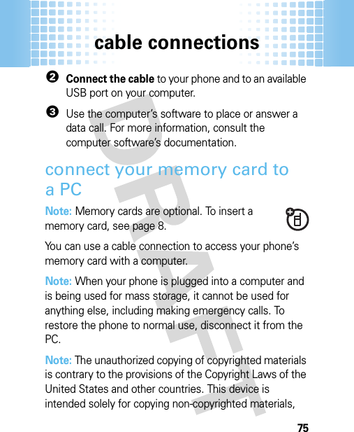 cable connections752Connect the cable to your phone and to an available USB port on your computer.3Use the computer’s software to place or answer a data call. For more information, consult the computer software’s documentation.connect your memory card to aPCNote: Memory cards are optional. To insert a memory card, see page 8.You can use a cable connection to access your phone’s memory card with a computer.Note: When your phone is plugged into a computer and is being used for mass storage, it cannot be used for anything else, including making emergency calls. To restore the phone to normal use, disconnect it from the PC. Note: The unauthorized copying of copyrighted materials is contrary to the provisions of the Copyright Laws of the United States and other countries. This device is intended solely for copying non-copyrighted materials, 