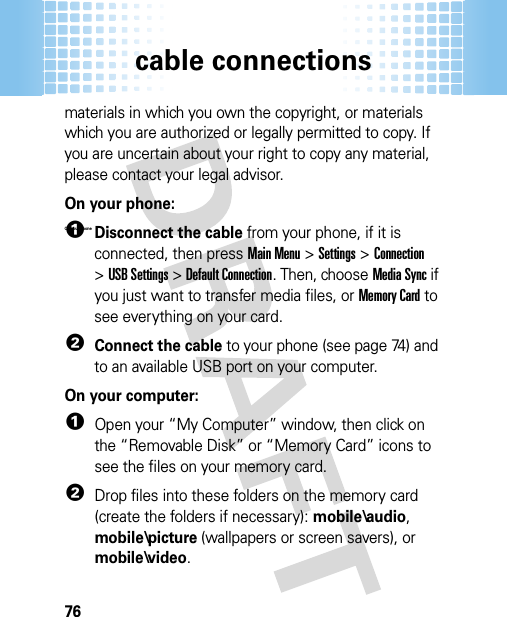 cable connections76materials in which you own the copyright, or materials which you are authorized or legally permitted to copy. If you are uncertain about your right to copy any material, please contact your legal advisor.On your phone: On your  Phone 1Disconnect the cable from your phone, if it is connected, then pressMain Menu&gt;Settings &gt;Connection &gt;USB Settings &gt;Default Connection. Then, chooseMedia Sync if you just want to transfer media files, orMemory Card to see everything on your card.2Connect the cable to your phone (see page 74) and to an available USB port on your computer.On your computer:  1Open your “My Computer” window, then click on the “Removable Disk” or “Memory Card” icons to see the files on your memory card.2Drop files into these folders on the memory card (create the folders if necessary): mobile\audio, mobile\picture (wallpapers or screen savers), or mobile\video.