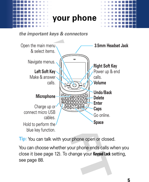 your phone5your phon ethe important keys &amp; connectorsTip: You can talk with your phone open or closed.You can choose whether your phone ends calls when you close it (see page 12). To change your Keypad Lock setting, see page 88.3.5mm Headset JackLeft Soft KeyMicrophoneNavigate menus.Open the main menu &amp; select items.Make &amp; answer calls.Charge up or connect micro USB cables.Hold to perform the blue key function.VolumePower up &amp; end calls.Go online.Undo/BackDeleteEnterSpaceCapsRight Soft Key