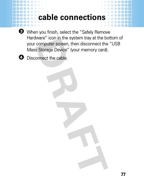 cable connections773When you finish, select the “Safely Remove Hardware” icon in the system tray at the bottom of your computer screen, then disconnect the “USB Mass Storage Device” (your memory card).4Disconnect the cable.