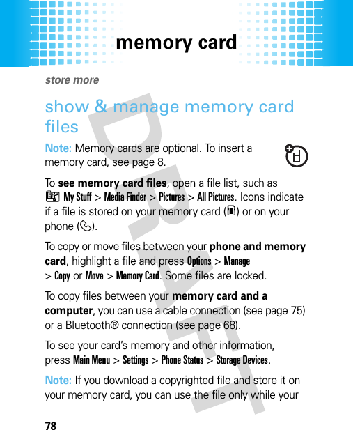 memory card78memory cardstore moreshow &amp; manage memory card filesNote: Memory cards are optional. To insert a memory card, see page 8.To  see memory card files, open a file list, such as ÃMy Stuff &gt;Media Finder &gt;Pictures &gt;All Pictures. Icons indicate if a file is stored on your memory card (m) or on your phone ( ).To copy or move files between your phone and memory card, highlight a file and pressOptions&gt;Manage &gt;CopyorMove &gt;Memory Card. Some files are locked.To copy files between your memory card and a computer, you can use a cable connection (see page 75) or a Bluetooth® connection (see page 68).To see your card’s memory and other information, pressMain Menu&gt;Settings &gt;Phone Status &gt;Storage Devices.Note: If you download a copyrighted file and store it on your memory card, you can use the file only while your 