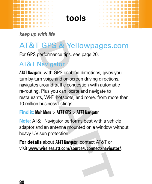 tools80tool skeep up with lifeAT&amp;T GPS &amp; Yellowpages.comFor GPS performance tips, see page 20.AT&amp;T NavigatorAT&amp;T Navigator, with GPS-enabled directions, gives you turn-by-turn voice and on-screen driving directions, navigates around traffic congestion with automatic re-routing. Plus you can locate and navigate to restaurants, Wi-Fi hotspots, and more, from more than 10 million business listings.Find it: Main Menu&gt;AT&amp;T GPS &gt;AT&amp;T NavigatorNote: AT&amp;T Navigator performs best with a vehicle adaptor and an antenna mounted on a window without heavy UV sun protection.For details about AT&amp;T Navigator, contact AT&amp;T or visitwww.wireless.att.com/source/uconnect/navigator/.