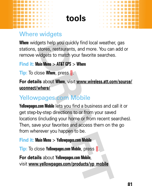 tools81Where widgetsWhere widgets help you quickly find local weather, gas stations, stores, restaurants, and more. You can add or remove widgets to match your favorite searches.Find it: Main Menu&gt;AT&amp;T GPS &gt;WhereTip: To close Where, pressI.For details about Where, visitwww.wireless.att.com/source/uconnect/where/Yellowpages.com MobileYellowpages.com Mobile lets you find a business and call it or get step-by-step directions to or from your saved locations (including your home or from recent searches). Then, save your favorites and access them on the go from wherever you happen to be.Find it: Main Menu&gt;Yellowpages.com MobileTip: To close Yellowpages.com Mobile, pressI.For details about Yellowpages.com Mobile, visitwww.yellowpages.com/products/yp_mobile