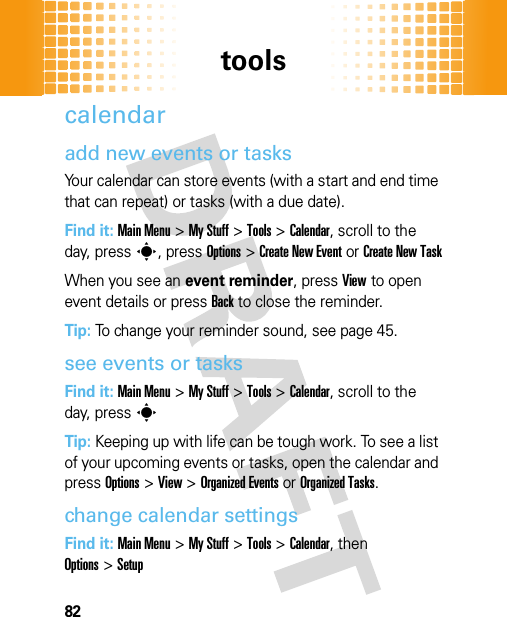 tools82calendaradd new events or tasksYour calendar can store events (with a start and end time that can repeat) or tasks (with a due date).Find it: Main Menu&gt;My Stuff &gt;Tools &gt;Calendar, scroll to the day, presss, pressOptions&gt;Create New Eventor Create New TaskWhen you see an event reminder, pressView to open event details or pressBack to close the reminder.Tip: To change your reminder sound, see page 45.see events or tasksFind it: Main Menu&gt;My Stuff &gt;Tools &gt;Calendar, scroll to the day, presssTip: Keeping up with life can be tough work. To see a list of your upcoming events or tasks, open the calendar and pressOptions &gt;View &gt;Organized Eventsor Organized Tasks.change calendar settingsFind it: Main Menu&gt;My Stuff &gt;Tools &gt;Calendar, then Options&gt;Setup