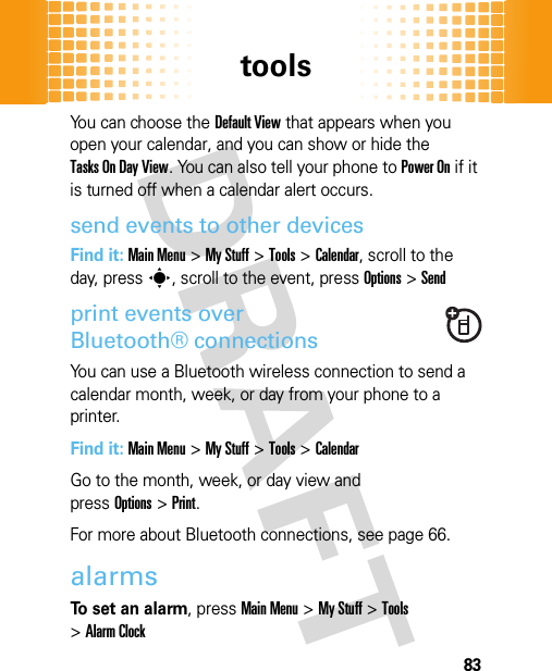 tools83You can choose the Default View that appears when you open your calendar, and you can show or hide the Tasks On Day View. You can also tell your phone to Power On if it is turned off when a calendar alert occurs.send events to other devicesFind it: Main Menu&gt;My Stuff &gt;Tools &gt;Calendar, scroll to the day, presss, scroll to the event, pressOptions&gt;Sendprint events over Bluetooth® connectionsYou can use a Bluetooth wireless connection to send a calendar month, week, or day from your phone to a printer.Find it: Main Menu&gt;My Stuff &gt;Tools &gt;CalendarGo to the month, week, or day view and pressOptions&gt;Print.For more about Bluetooth connections, see page 66.alarmsTo set an alarm, pressMain Menu&gt;My Stuff &gt;Tools &gt;Alarm Clock