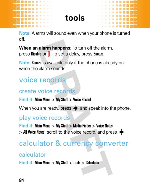 tools84Note: Alarms will sound even when your phone is turned off.When an alarm happens: To turn off the alarm, pressDisableorI. To set a delay, pressSnooze.Note: Snooze is available only if the phone is already on when the alarm sounds.voice recordscreate voice recordsFind it: Main Menu&gt;My Stuff &gt;Voice RecordWhen you are ready, presss and speak into the phone.play voice recordsFind it: Main Menu&gt;My Stuff &gt;Media Finder &gt;Voice Notes &gt;All Voice Notes, scroll to the voice record, and pressscalculator &amp; currency convertercalculatorFind it: Main Menu&gt;My Stuff &gt;Tools &gt;Calculator