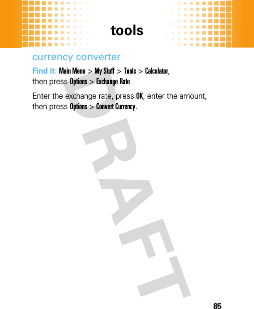 tools85currency converterFind it: Main Menu&gt;My Stuff &gt;Tools &gt;Calculator, then pressOptions&gt;Exchange RateEnter the exchange rate, pressOK, enter the amount, then pressOptions&gt;Convert Currency.