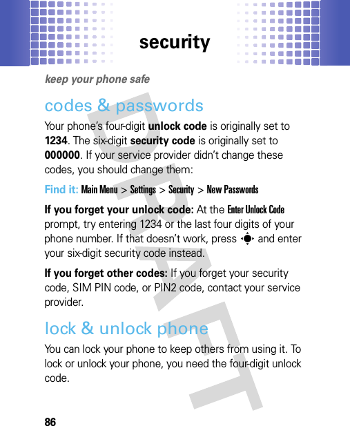 security86securi tykeep your phone safecodes &amp; passwordsYour phone’s four-digit unlock code is originally set to 1234. The six-digit security code is originally set to 000000. If your service provider didn’t change these codes, you should change them:Find it: Main Menu&gt;Settings &gt;Security &gt;New PasswordsIf you forget your unlock code:At the Enter Unlock Code prompt, try entering 1234 or the last four digits of your phone number. If that doesn’t work, presss and enter your six-digit security code instead.If you forget other codes: If you forget your security code, SIM PIN code, or PIN2 code, contact your service provider.lock &amp; unlock phoneYou can lock your phone to keep others from using it. To lock or unlock your phone, you need the four-digit unlock code.