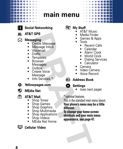 main menu6mai n menucSocial NetworkingAT&amp;T GPSdMessaging• Create Message• Message Inbox•Voicemail•Drafts• Templates•Browser Messages• Outbox• Create Voice Message• Info Services *Yellowpages.com ËMEdia NetÁAT&amp;T Mall• Shop Tones• Shop Games• Shop Graphics• Shop Multimedia• Shop Applications• Shop Videos• MEdia Net HomeWCellular VideoÃMy Stuff• AT&amp;T Music• Media Finder• Games &amp; Apps•Tools•Recent Calls• Calendar•Alarm Clock• World Clock• Dialing Services• Calculator•Camera• Video Camera• Voice Record=Address BookLSettings• (see next page)* optional features This is the standard main menu layout. Your phone’s menu may be a little different.To change your home screen shortcuts and your main menu appearance, see page 47.