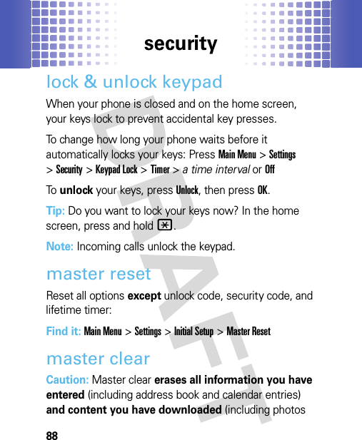 security88lock &amp; unlock keypadWhen your phone is closed and on the home screen, your keys lock to prevent accidental key presses.To change how long your phone waits before it automatically locks your keys: PressMain Menu&gt;Settings &gt;Security &gt;Keypad Lock &gt;Timer &gt; a time interval or OffTo  unlock your keys, pressUnlock, then pressOK.Tip: Do you want to lock your keys now? In the home screen, press and hold*.Note: Incoming calls unlock the keypad.master resetReset all options except unlock code, security code, and lifetime timer:Find it: Main Menu&gt;Settings &gt;Initial Setup &gt;Master Resetmaster clear Caution: Master clear erases all information you have entered (including address book and calendar entries) and content you have downloaded (including photos 