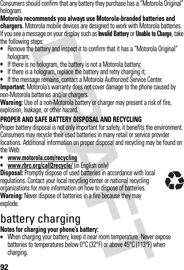 92Consumers should confirm that any battery they purchase has a “Motorola Original” hologram.Motorola recommends you always use Motorola-branded batteries and chargers. Motorola mobile devices are designed to work with Motorola batteries. If you see a message on your display such as Invalid Battery or Unable to Charge, take the following steps:•Remove the battery and inspect it to confirm that it has a “Motorola Original” hologram;•If there is no hologram, the battery is not a Motorola battery;•If there is a hologram, replace the battery and retry charging it;•If the message remains, contact a Motorola Authorized Service Center.Important: Motorola’s warranty does not cover damage to the phone caused by non-Motorola batteries and/or chargers.Warning: Use of a non-Motorola battery or charger may present a risk of fire, explosion, leakage, or other hazard.PROPER AND SAFE BATTERY DISPOSAL AND RECYCLINGProper battery disposal is not only important for safety, it benefits the environment. Consumers may recycle their used batteries in many retail or service provider locations. Additional information on proper disposal and recycling may be found on the Web:•www.motorola.com/recycling•www.rbrc.org/call2recycle/ (in English only)Disposal: Promptly dispose of used batteries in accordance with local regulations. Contact your local recycling center or national recycling organizations for more information on how to dispose of batteries.Warning: Never dispose of batteries in a fire because they may explode.battery chargingNotes for charging your phone’s battery:•When charging your battery, keep it near room temperature. Never expose batteries to temperatures below 0°C (32°F) or above 45°C (113°F) when charging.