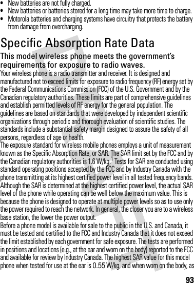 93•New batteries are not fully charged.•New batteries or batteries stored for a long time may take more time to charge.•Motorola batteries and charging systems have circuitry that protects the battery from damage from overcharging.Specific Absorption Rate DataSAR DataThis model wireless phone meets the government’s requirements for exposure to radio waves.Your wireless phone is a radio transmitter and receiver. It is designed and manufactured not to exceed limits for exposure to radio frequency (RF) energy set by the Federal Communications Commission (FCC) of the U.S. Government and by the Canadian regulatory authorities. These limits are part of comprehensive guidelines and establish permitted levels of RF energy for the general population. The guidelines are based on standards that were developed by independent scientific organizations through periodic and thorough evaluation of scientific studies. The standards include a substantial safety margin designed to assure the safety of all persons, regardless of age or health.The exposure standard for wireless mobile phones employs a unit of measurement known as the Specific Absorption Rate, or SAR. The SAR limit set by the FCC and by the Canadian regulatory authorities is 1.6 W/kg.1 Tests for SAR are conducted using standard operating positions accepted by the FCC and by Industry Canada with the phone transmitting at its highest certified power level in all tested frequency bands. Although the SAR is determined at the highest certified power level, the actual SAR level of the phone while operating can be well below the maximum value. This is because the phone is designed to operate at multiple power levels so as to use only the power required to reach the network. In general, the closer you are to a wireless base station, the lower the power output.Before a phone model is available for sale to the public in the U.S. and Canada, it must be tested and certified to the FCC and Industry Canada that it does not exceed the limit established by each government for safe exposure. The tests are performed in positions and locations (e.g., at the ear and worn on the body) reported to the FCC and available for review by Industry Canada. The highest SAR value for this model phone when tested for use at the ear is 0.55 W/kg, and when worn on the body, as 