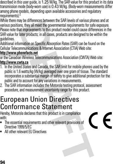 94described in this user guide, is 1.25 W/kg. The SAR value for this product in its data transmission mode (body-worn use) is 0.43 W/kg. (Body-worn measurements differ among phone models, depending upon available accessories and regulatory requirements).2While there may be differences between the SAR levels of various phones and at various positions, they all meet the governmental requirements for safe exposure. Please note that improvements to this product model could cause differences in the SAR value for later products; in all cases, products are designed to be within the guidelines.Additional information on Specific Absorption Rates (SAR) can be found on the Cellular Telecommunications &amp; Internet Association (CTIA) Web site:http://www.phonefacts.netor the Canadian Wireless Telecommunications Association (CWTA) Web site:http://www.cwta.ca1. In the United States and Canada, the SAR limit for mobile phones used by the public is 1.6 watts/kg (W/kg) averaged over one gram of tissue. The standard incorporates a substantial margin of safety to give additional protection for the public and to account for any variations in measurements.2. The SAR information includes the Motorola testing protocol, assessment procedure, and measurement uncertainty range for this product.European Union Directives Conformance StatementEU Conformanc eHereby, Motorola declares that this product is in compliance with:•The essential requirements and other relevant provisions of Directive 1999/5/EC•All other relevant EU Directives