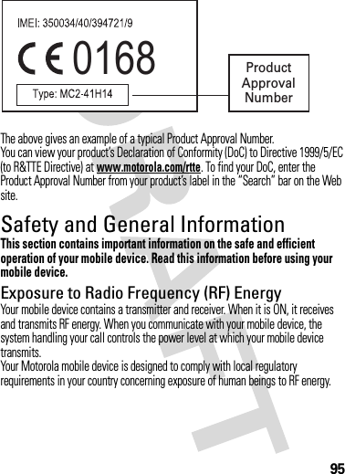 95The above gives an example of a typical Product Approval Number.You can view your product’s Declaration of Conformity (DoC) to Directive 1999/5/EC (to R&amp;TTE Directive) at www.motorola.com/rtte. To find your DoC, enter the Product Approval Number from your product’s label in the “Search” bar on the Web site.Safety and General InformationSafety InformationThis section contains important information on the safe and efficient operation of your mobile device. Read this information before using your mobile device.Exposure to Radio Frequency (RF) EnergyYour mobile device contains a transmitter and receiver. When it is ON, it receives and transmits RF energy. When you communicate with your mobile device, the system handling your call controls the power level at which your mobile device transmits.Your Motorola mobile device is designed to comply with local regulatory requirements in your country concerning exposure of human beings to RF energy.0168 Product Approval Number