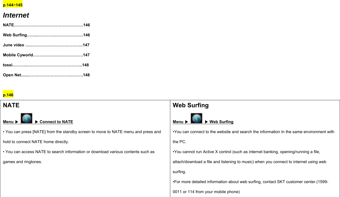 p.144~145 Internet NATE……………………………………………146 Web Surfing……..…………………………….146 June video …..………………………………..147 Mobile Cyworld……………………………….147 tossi………..…………………………………..148 Open Net.......………………………………….148  p.146 NATE Menu ▶    ▶ Connect to NATE • You can press [NATE] from the standby screen to move to NATE menu and press and hold to connect NATE home directly. • You can access NATE to search information or download various contents such as games and ringtones. Web Surfing Menu ▶    ▶ Web Surfing •You can connect to the website and search the information In the same environment with the PC.   •You cannot run Active X control (such as internet banking, opening/running a file, attach/download a file and listening to music) when you connect to internet using web surfing. •For more detailed information about web surfing, contact SKT customer center.(1599-0011 or 114 from your mobile phone)   