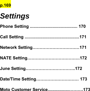 p.169 Settings Phone Setting ........................................ 170 Call Setting ..............................................171 Network Setting……………………………171 NATE Setting……………………………….172 June Setting……………………………..172 Date/Time Setting………………………… 173 Moto Customer Service..................……….173             