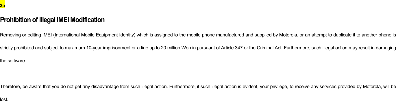 3p Prohibition of Illegal IMEI Modification Removing or editing IMEI (International Mobile Equipment Identity) which is assigned to the mobile phone manufactured and supplied by Motorola, or an attempt to duplicate it to another phone is strictly prohibited and subject to maximum 10-year imprisonment or a fine up to 20 million Won in pursuant of Article 347 or the Criminal Act. Furthermore, such illegal action may result in damaging the software.    Therefore, be aware that you do not get any disadvantage from such illegal action. Furthermore, if such illegal action is evident, your privilege, to receive any services provided by Motorola, will be lost.            