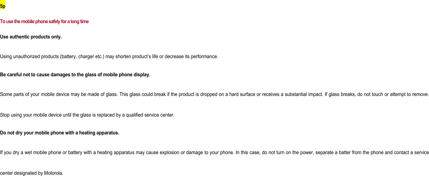 5p To use the mobile phone safely for a long time Use authentic products only.   Using unauthorized products (battery, charger etc.) may shorten product’s life or decrease its performance. Be careful not to cause damages to the glass of mobile phone display. Some parts of your mobile device may be made of glass. This glass could break if the product is dropped on a hard surface or receives a substantial impact. If glass breaks, do not touch or attempt to remove. Stop using your mobile device until the glass is replaced by a qualified service center.   Do not dry your mobile phone with a heating apparatus. If you dry a wet mobile phone or battery with a heating apparatus may cause explosion or damage to your phone. In this case, do not turn on the power, separate a batter from the phone and contact a service center designated by Motorola.       