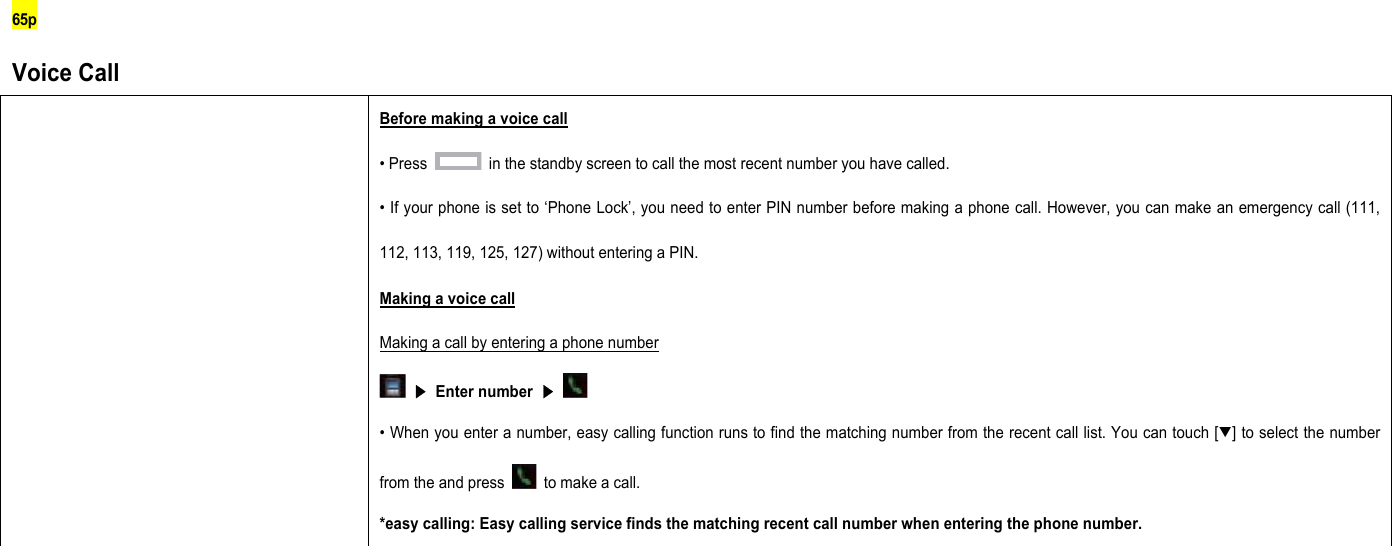 65p Voice Call  Before making a voice call • Press    in the standby screen to call the most recent number you have called. • If your phone is set to ‘Phone Lock’, you need to enter PIN number before making a phone call. However, you can make an emergency call (111, 112, 113, 119, 125, 127) without entering a PIN. Making a voice call Making a call by entering a phone number  ▶ Enter number ▶   • When you enter a number, easy calling function runs to find the matching number from the recent call list. You can touch [▼] to select the number from the and press    to make a call. *easy calling: Easy calling service finds the matching recent call number when entering the phone number.          