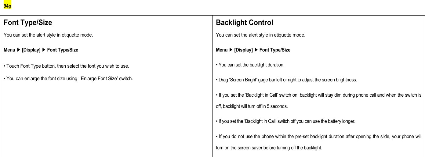 94p Font Type/Size You can set the alert style in etiquette mode. Menu ▶ [Display] ▶ Font Type/Size • Touch Font Type button, then select the font you wish to use. • You can enlarge the font size using ‘Enlarge Font Size’ switch. Backlight Control You can set the alert style in etiquette mode. Menu ▶ [Display] ▶ Font Type/Size • You can set the backlight duration. • Drag ‘Screen Bright’ gage bar left or right to adjust the screen brightness. • If you set the ‘Backlight in Call’ switch on, backlight will stay dim during phone call and when the switch is off, backlight will turn off in 5 seconds. • If you set the ‘Backlight in Call’ switch off you can use the battery longer. • If you do not use the phone within the pre-set backlight duration after opening the slide, your phone will turn on the screen saver before turning off the backlight.        