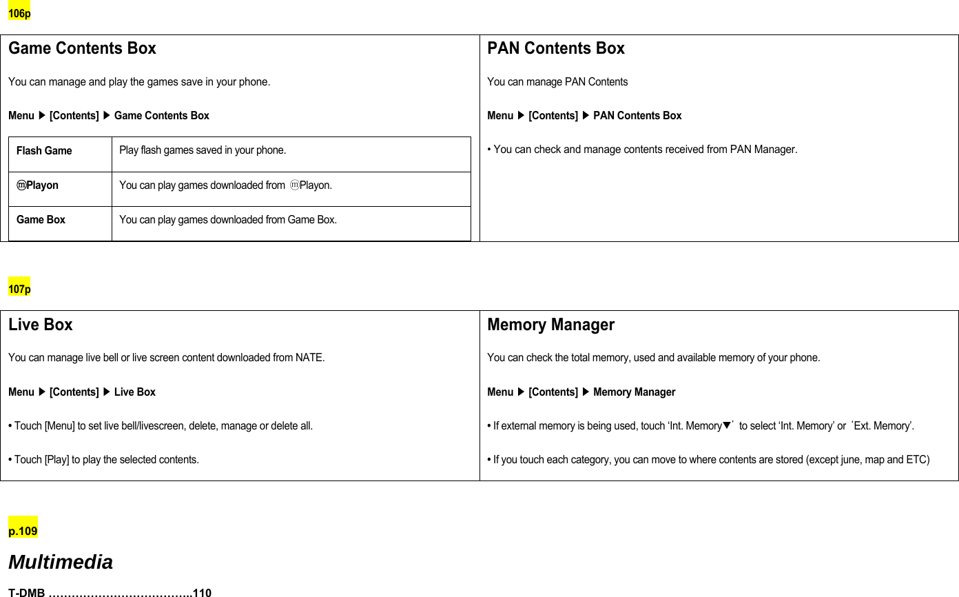 106p Game Contents Box You can manage and play the games save in your phone. Menu ▶ [Contents] ▶ Game Contents Box Flash Game Play flash games saved in your phone. ⓜPlayon You can play games downloaded from ⓜPlayon. Game Box You can play games downloaded from Game Box.  PAN Contents Box You can manage PAN Contents Menu ▶ [Contents] ▶ PAN Contents Box • You can check and manage contents received from PAN Manager.   107p Live Box You can manage live bell or live screen content downloaded from NATE. Menu ▶ [Contents] ▶ Live Box • Touch [Menu] to set live bell/livescreen, delete, manage or delete all. • Touch [Play] to play the selected contents. Memory Manager You can check the total memory, used and available memory of your phone. Menu ▶ [Contents] ▶ Memory Manager • If external memory is being used, touch ‘Int. Memory▼’  to select ‘Int. Memory’ or ‘Ext. Memory’. • If you touch each category, you can move to where contents are stored (except june, map and ETC)  p.109  Multimedia T-DMB ………………………………..110 