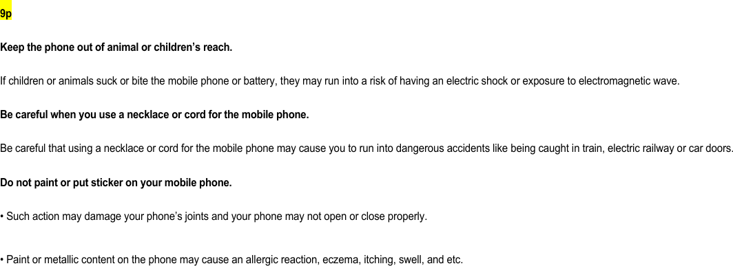 9p Keep the phone out of animal or children’s reach. If children or animals suck or bite the mobile phone or battery, they may run into a risk of having an electric shock or exposure to electromagnetic wave. Be careful when you use a necklace or cord for the mobile phone. Be careful that using a necklace or cord for the mobile phone may cause you to run into dangerous accidents like being caught in train, electric railway or car doors. Do not paint or put sticker on your mobile phone. • Such action may damage your phone’s joints and your phone may not open or close properly. • Paint or metallic content on the phone may cause an allergic reaction, eczema, itching, swell, and etc.          