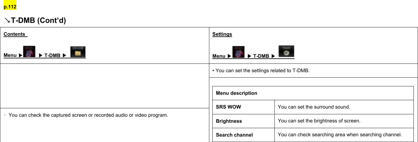 p.112 ↘T-DMB (Cont’d) Contents   Menu ▶ ▶ T-DMB ▶   Settings Menu ▶ ▶ T-DMB ▶   • You can set the settings related to T-DMB.  •  You can check the captured screen or recorded audio or video program.  Menu description SRS WOW  You can set the surround sound. Brightness  You can set the brightness of screen. Search channel  You can check searching area when searching channel.          