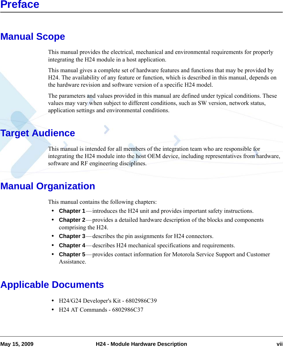 May 15, 2009 H24 - Module Hardware Description viiPrefaceManual ScopeThis manual provides the electrical, mechanical and environmental requirements for properly integrating the H24 module in a host application.This manual gives a complete set of hardware features and functions that may be provided by H24. The availability of any feature or function, which is described in this manual, depends on the hardware revision and software version of a specific H24 model.The parameters and values provided in this manual are defined under typical conditions. These values may vary when subject to different conditions, such as SW version, network status, application settings and environmental conditions.Target AudienceThis manual is intended for all members of the integration team who are responsible for integrating the H24 module into the host OEM device, including representatives from hardware, software and RF engineering disciplines. Manual OrganizationThis manual contains the following chapters: •Chapter 1—introduces the H24 unit and provides important safety instructions.•Chapter 2—provides a detailed hardware description of the blocks and components comprising the H24.•Chapter 3—describes the pin assignments for H24 connectors.•Chapter 4—describes H24 mechanical specifications and requirements.•Chapter 5—provides contact information for Motorola Service Support and Customer Assistance.Applicable Documents•H24/G24 Developer&apos;s Kit - 6802986C39•H24 AT Commands - 6802986C37