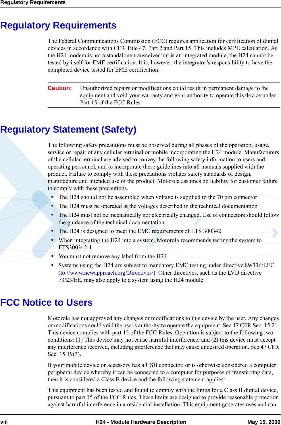 Regulatory Requirementsviii  H24 - Module Hardware Description May 15, 2009Regulatory RequirementsThe Federal Communications Commission (FCC) requires application for certification of digital devices in accordance with CFR Title 47, Part 2 and Part 15. This includes MPE calculation. As the H24 modem is not a standalone transceiver but is an integrated module, the H24 cannot be tested by itself for EME certification. It is, however, the integrator’s responsibility to have the completed device tested for EME certification.Caution: Unauthorized repairs or modifications could result in permanent damage to the equipment and void your warranty and your authority to operate this device under Part 15 of the FCC Rules.Regulatory Statement (Safety)The following safety precautions must be observed during all phases of the operation, usage, service or repair of any cellular terminal or mobile incorporating the H24 module. Manufacturers of the cellular terminal are advised to convey the following safety information to users and operating personnel, and to incorporate these guidelines into all manuals supplied with the product. Failure to comply with these precautions violates safety standards of design, manufacture and intended use of the product. Motorola assumes no liability for customer failure to comply with these precautions.•The H24 should not be assembled when voltage is supplied to the 70 pin connector•The H24 must be operated at the voltages described in the technical documentation•The H24 must not be mechanically nor electrically changed. Use of connectors should follow the guidance of the technical documentation•The H24 is designed to meet the EMC requirements of ETS 300342•When integrating the H24 into a system, Motorola recommends testing the system to ETS300342-1•You must not remove any label from the H24•Systems using the H24 are subject to mandatory EMC testing under directive 89/336/EEC (to://www.newapproach.org/Directives/). Other directives, such as the LVD directive 73/23/EE, may also apply to a system using the H24 moduleFCC Notice to UsersMotorola has not approved any changes or modifications to this device by the user. Any changes or modifications could void the user&apos;s authority to operate the equipment. See 47 CFR Sec. 15.21. This device complies with part 15 of the FCC Rules. Operation is subject to the following two conditions: (1) This device may not cause harmful interference, and (2) this device must accept any interference received, including interference that may cause undesired operation. See 47 CFR Sec. 15.19(3).If your mobile device or accessory has a USB connector, or is otherwise considered a computer peripheral device whereby it can be connected to a computer for purposes of transferring data, then it is considered a Class B device and the following statement applies:This equipment has been tested and found to comply with the limits for a Class B digital device, pursuant to part 15 of the FCC Rules. These limits are designed to provide reasonable protection against harmful interference in a residential installation. This equipment generates uses and can 